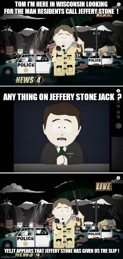 South Park Reporting | TOM I'M HERE IN WISCONSIN LOOKING FOR THE MAN RESIDENTS CALL JEFFERY STONE  ! ANY THING ON JEFFERY STONE JACK  ? YES,IT APPEARS THAT JEFFERY | image tagged in south park reporting | made w/ Imgflip meme maker
