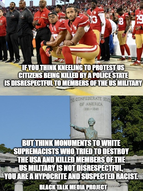 Hypocrisy of Confederate Sympathizers | IF YOU THINK KNEELING TO PROTEST US CITIZENS BEING KILLED BY A POLICE STATE IS DISRESPECTFUL TO MEMBERS OF THE US MILITARY; BUT THINK MONUMENTS TO WHITE SUPREMACISTS WHO TRIED TO DESTROY THE USA AND KILLED MEMBERS OF THE US MILITARY IS NOT DISRESPECTFUL, YOU ARE A HYPOCRITE AND SUSPECTED RACIST. BLACK TALK MEDIA PROJECT | image tagged in donald trump | made w/ Imgflip meme maker
