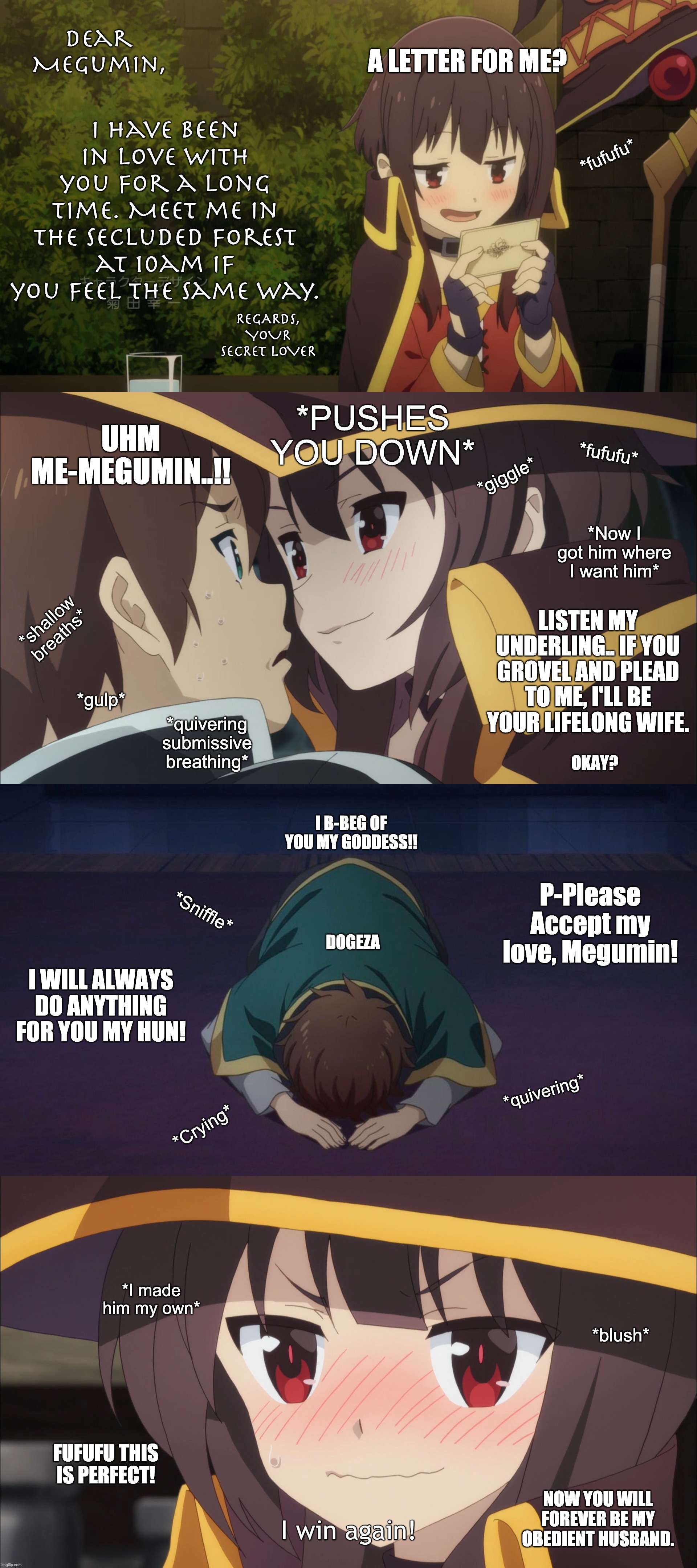 Manga me a love story! | Dear Megumin, I have been in love with you for a long time. Meet me in the secluded forest at 10am if you feel the same way. A LETTER FOR ME? *fufufu*; REGARDS,
YOUR SECRET LOVER; *PUSHES YOU DOWN*; UHM ME-MEGUMIN..!! *fufufu*; *giggle*; *Now I got him where I want him*; LISTEN MY UNDERLING.. IF YOU GROVEL AND PLEAD TO ME, I'LL BE YOUR LIFELONG WIFE. *shallow breaths*; *gulp*; *quivering submissive breathing*; OKAY? I B-BEG OF YOU MY GODDESS!! P-Please Accept my love, Megumin! *Sniffle*; DOGEZA; I WILL ALWAYS DO ANYTHING FOR YOU MY HUN! *quivering*; *Crying*; *I made him my own*; *blush*; FUFUFU THIS IS PERFECT! NOW YOU WILL FOREVER BE MY OBEDIENT HUSBAND. | image tagged in megumin,anime,funny,manga,love,memes | made w/ Imgflip meme maker