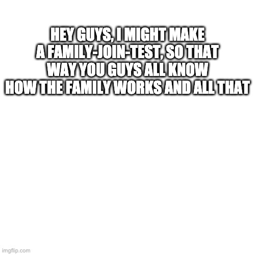 like a citizenship test | HEY GUYS, I MIGHT MAKE A FAMILY-JOIN-TEST, SO THAT WAY YOU GUYS ALL KNOW HOW THE FAMILY WORKS AND ALL THAT | image tagged in blank | made w/ Imgflip meme maker