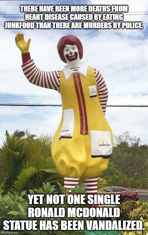 Ronald McDonlad | THERE HAVE BEEN MORE DEATHS FROM HEART DISEASE CAUSED BY EATING JUNKFOOD THAN THERE ARE MURDERS BY POLICE. YET NOT ONE SINGLE RONALD MCDONALD STATUE HAS BEEN VANDALIZED. | image tagged in ronald mcdonald statue,protest,statues | made w/ Imgflip meme maker