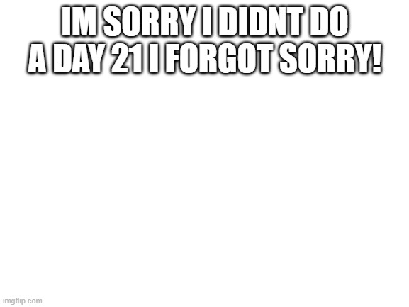 Blank White Template | IM SORRY I DIDNT DO A DAY 21 I FORGOT SORRY! | image tagged in blank white template | made w/ Imgflip meme maker