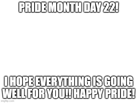 Blank White Template | PRIDE MONTH DAY 22! I HOPE EVERYTHING IS GOING WELL FOR YOU!! HAPPY PRIDE! | image tagged in blank white template | made w/ Imgflip meme maker