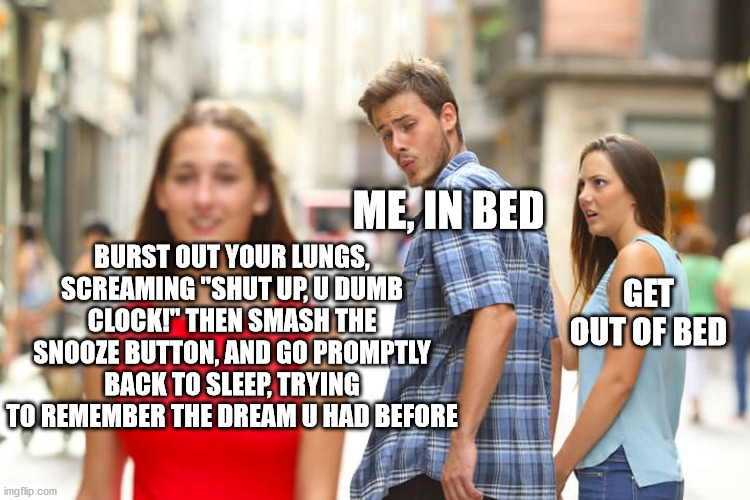 getting out of bed is a real challenge | ME, IN BED; BURST OUT YOUR LUNGS, SCREAMING "SHUT UP, U DUMB CLOCK!" THEN SMASH THE SNOOZE BUTTON, AND GO PROMPTLY BACK TO SLEEP, TRYING TO REMEMBER THE DREAM U HAD BEFORE; GET OUT OF BED | image tagged in memes,distracted boyfriend | made w/ Imgflip meme maker