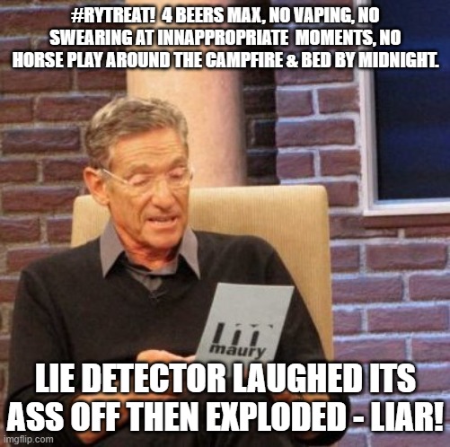 Maury Lie Detector | #RYTREAT!  4 BEERS MAX, NO VAPING, NO SWEARING AT INNAPPROPRIATE  MOMENTS, NO HORSE PLAY AROUND THE CAMPFIRE & BED BY MIDNIGHT. LIE DETECTOR LAUGHED ITS ASS OFF THEN EXPLODED - LIAR! | image tagged in memes,maury lie detector | made w/ Imgflip meme maker