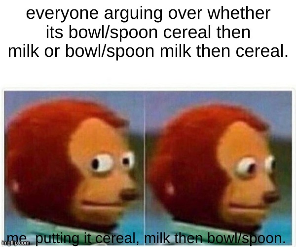 Monkey Puppet Meme | everyone arguing over whether its bowl/spoon cereal then milk or bowl/spoon milk then cereal. me  putting it cereal, milk then bowl/spoon. | image tagged in memes,monkey puppet | made w/ Imgflip meme maker