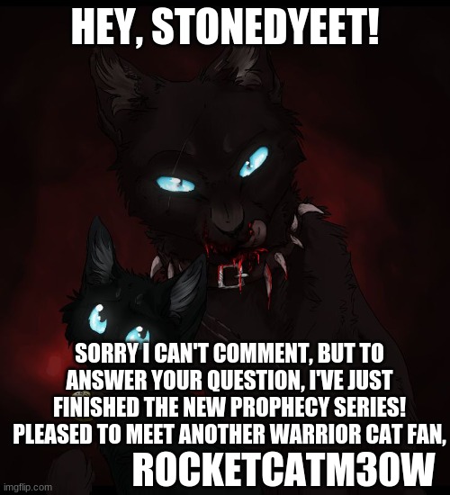 Response to a question | HEY, STONEDYEET! SORRY I CAN'T COMMENT, BUT TO ANSWER YOUR QUESTION, I'VE JUST FINISHED THE NEW PROPHECY SERIES! PLEASED TO MEET ANOTHER WARRIOR CAT FAN, ROCKETCATM30W | image tagged in warrior cats | made w/ Imgflip meme maker