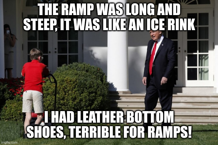 Please leave me alone Mr.President! | THE RAMP WAS LONG AND STEEP, IT WAS LIKE AN ICE RINK; I HAD LEATHER BOTTOM SHOES, TERRIBLE FOR RAMPS! | image tagged in trump,tulsa,ramps,humor | made w/ Imgflip meme maker