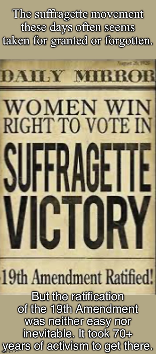 There was a lot of tough work between the Seneca Falls convention in 1848 to the ratification of the 19th Amendment in 1920. | The suffragette movement these days often seems taken for granted or forgotten. But the ratification of the 19th Amendment was neither easy nor inevitable. It took 70+ years of activism to get there. | image tagged in 19th amendment,women rights,voting,gender equality,womens rights,feminism | made w/ Imgflip meme maker