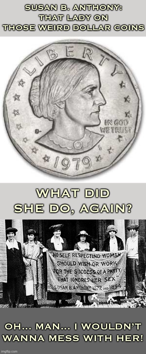 Crazy how the statements of suffragettes sound radical even today. This is how you get somewhere: And earn a place on the USD. | SUSAN B. ANTHONY: THAT LADY ON THOSE WEIRD DOLLAR COINS; WHAT DID SHE DO, AGAIN? OH... MAN... I WOULDN’T WANNA MESS WITH HER! | image tagged in susan b anthony quote,susan b anthony coin,dollar,coins,feminism,quotes | made w/ Imgflip meme maker