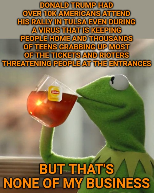Biden had a "rally" of his own too. I could count them on my hands and still have fingers left over. | DONALD TRUMP HAD OVER 10K AMERICANS ATTEND HIS RALLY IN TULSA EVEN DURING A VIRUS THAT IS KEEPING PEOPLE HOME AND THOUSANDS OF TEENS GRABBING UP MOST OF THE TICKETS AND RIOTERS THREATENING PEOPLE AT THE ENTRANCES; BUT THAT'S NONE OF MY BUSINESS | image tagged in memes,but that's none of my business,kermit the frog | made w/ Imgflip meme maker