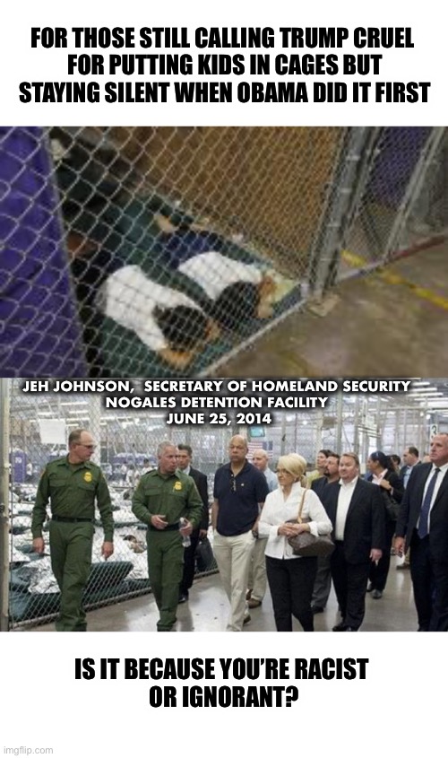 Racism cuts both ways | FOR THOSE STILL CALLING TRUMP CRUEL 
FOR PUTTING KIDS IN CAGES BUT STAYING SILENT WHEN OBAMA DID IT FIRST; JEH JOHNSON,  SECRETARY OF HOMELAND SECURITY 
NOGALES DETENTION FACILITY 
JUNE 25, 2014; IS IT BECAUSE YOU’RE RACIST 
OR IGNORANT? | image tagged in obama,trump,racist | made w/ Imgflip meme maker