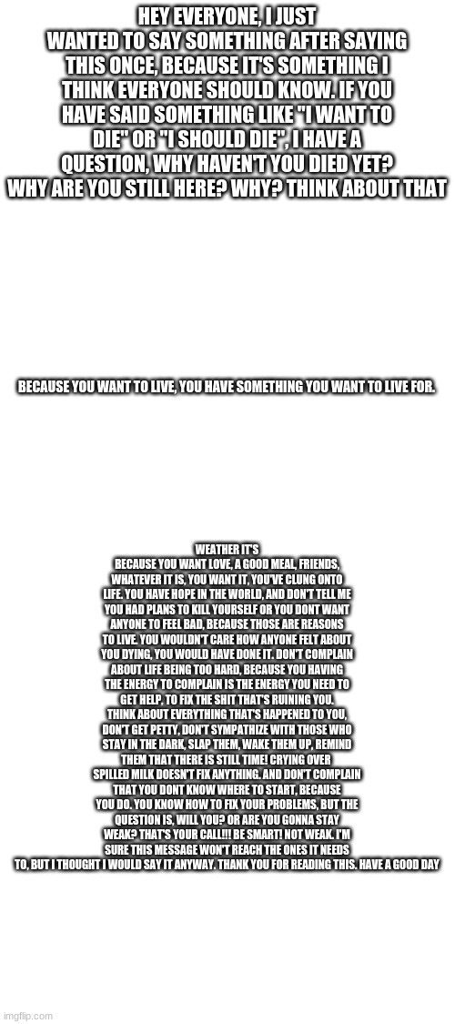 Blank White Template | HEY EVERYONE, I JUST WANTED TO SAY SOMETHING AFTER SAYING THIS ONCE, BECAUSE IT'S SOMETHING I THINK EVERYONE SHOULD KNOW. IF YOU HAVE SAID SOMETHING LIKE "I WANT TO DIE" OR "I SHOULD DIE", I HAVE A QUESTION, WHY HAVEN'T YOU DIED YET? WHY ARE YOU STILL HERE? WHY? THINK ABOUT THAT; WEATHER IT'S BECAUSE YOU WANT LOVE, A GOOD MEAL, FRIENDS, WHATEVER IT IS, YOU WANT IT, YOU'VE CLUNG ONTO LIFE. YOU HAVE HOPE IN THE WORLD, AND DON'T TELL ME YOU HAD PLANS TO KILL YOURSELF OR YOU DONT WANT ANYONE TO FEEL BAD, BECAUSE THOSE ARE REASONS TO LIVE. YOU WOULDN'T CARE HOW ANYONE FELT ABOUT YOU DYING, YOU WOULD HAVE DONE IT. DON'T COMPLAIN ABOUT LIFE BEING TOO HARD, BECAUSE YOU HAVING THE ENERGY TO COMPLAIN IS THE ENERGY YOU NEED TO GET HELP, TO FIX THE SHIT THAT'S RUINING YOU. THINK ABOUT EVERYTHING THAT'S HAPPENED TO YOU, DON'T GET PETTY, DON'T SYMPATHIZE WITH THOSE WHO STAY IN THE DARK, SLAP THEM, WAKE THEM UP, REMIND THEM THAT THERE IS STILL TIME! CRYING OVER  SPILLED MILK DOESN'T FIX ANYTHING. AND DON'T COMPLAIN THAT YOU DONT KNOW WHERE TO START, BECAUSE YOU DO. YOU KNOW HOW TO FIX YOUR PROBLEMS, BUT THE QUESTION IS, WILL YOU? OR ARE YOU GONNA STAY WEAK? THAT'S YOUR CALL!!! BE SMART! NOT WEAK. I'M SURE THIS MESSAGE WON'T REACH THE ONES IT NEEDS TO, BUT I THOUGHT I WOULD SAY IT ANYWAY. THANK YOU FOR READING THIS. HAVE A GOOD DAY; BECAUSE YOU WANT TO LIVE, YOU HAVE SOMETHING YOU WANT TO LIVE FOR. | image tagged in blank white template | made w/ Imgflip meme maker