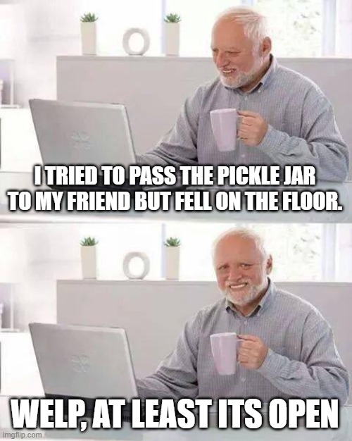 At least its open. | I TRIED TO PASS THE PICKLE JAR TO MY FRIEND BUT FELL ON THE FLOOR. WELP, AT LEAST ITS OPEN | image tagged in memes,hide the pain harold | made w/ Imgflip meme maker