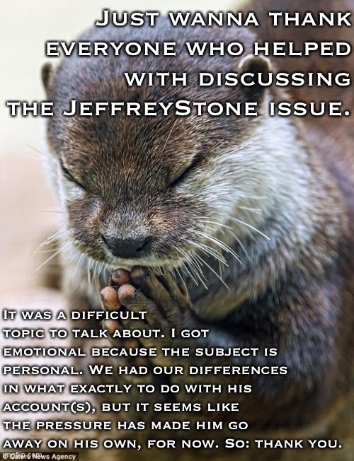 Thanks to everyone who shared their knowledge and experiences with this memer, and guidance on what to do if there’s a concern. | Just wanna thank everyone who helped with discussing the JeffreyStone issue. It was a difficult topic to talk about. I got emotional because the subject is personal. We had our differences in what exactly to do with his account(s), but it seems like the pressure has made him go away on his own, for now. So: thank you. | image tagged in thank you lord otter,imgflip,imgflip users,thank you,imgflip community,imgflip mods | made w/ Imgflip meme maker