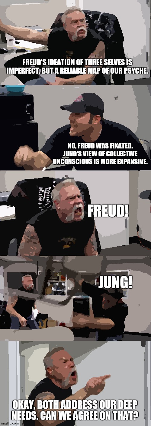 American Chopper Argument | FREUD'S IDEATION OF THREE SELVES IS IMPERFECT, BUT A RELIABLE MAP OF OUR PSYCHE. NO, FREUD WAS FIXATED. JUNG'S VIEW OF COLLECTIVE UNCONSCIOUS IS MORE EXPANSIVE. FREUD! JUNG! OKAY, BOTH ADDRESS OUR DEEP NEEDS. CAN WE AGREE ON THAT? | image tagged in memes,american chopper argument | made w/ Imgflip meme maker