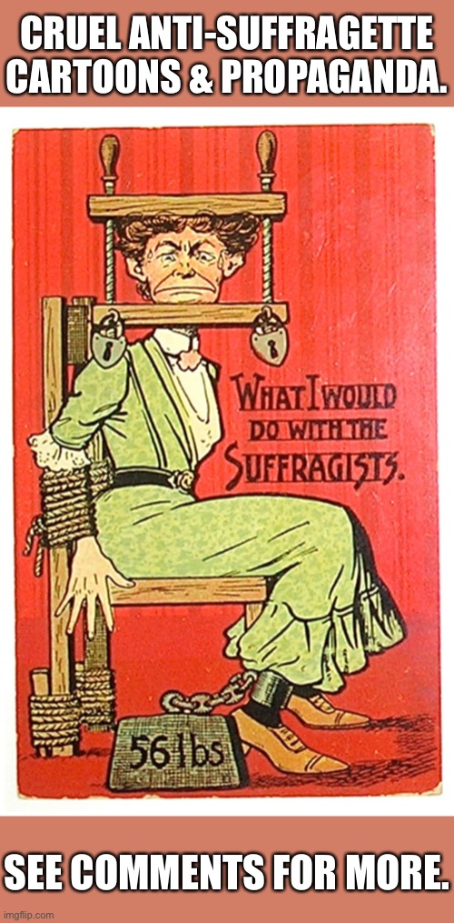 Think being a suffragette and “on the right side of history” was a cake-walk? Nope. They encountered fierce resistance. | CRUEL ANTI-SUFFRAGETTE CARTOONS & PROPAGANDA. SEE COMMENTS FOR MORE. | image tagged in womens rights,women rights,equality,gender equality,voting,propaganda | made w/ Imgflip meme maker