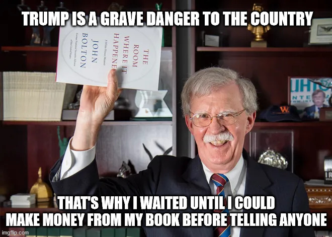 Bolton Book | TRUMP IS A GRAVE DANGER TO THE COUNTRY; THAT'S WHY I WAITED UNTIL I COULD MAKE MONEY FROM MY BOOK BEFORE TELLING ANYONE | image tagged in trump | made w/ Imgflip meme maker