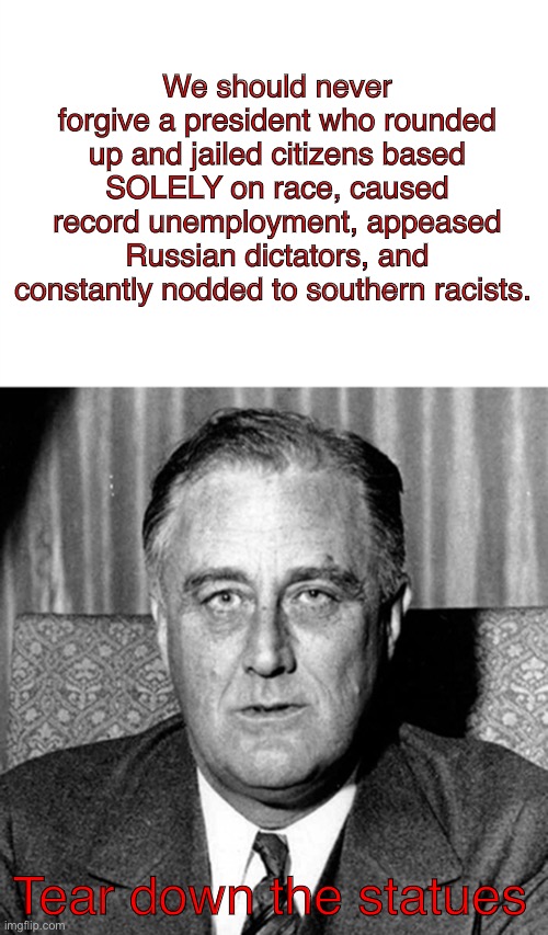 FDR the racist | We should never forgive a president who rounded up and jailed citizens based SOLELY on race, caused record unemployment, appeased Russian dictators, and constantly nodded to southern racists. Tear down the statues | image tagged in fdr | made w/ Imgflip meme maker