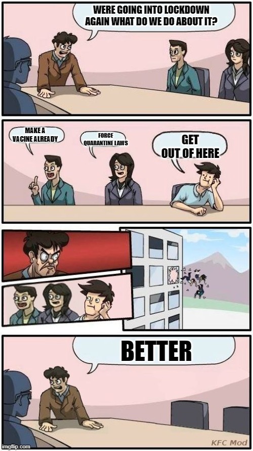meeting suggestion | WERE GOING INTO LOCKDOWN AGAIN WHAT DO WE DO ABOUT IT? MAKE A VACINE ALREADY; FORCE QUARANTINE LAWS; GET OUT OF HERE; BETTER | image tagged in boardroom meeting suggestion,memes,funny,quarantine | made w/ Imgflip meme maker