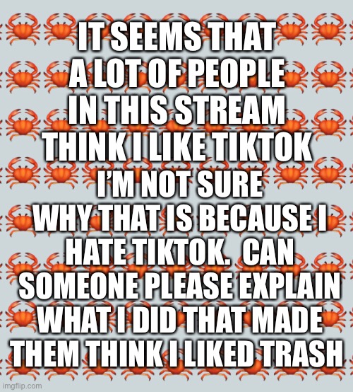 IT SEEMS THAT A LOT OF PEOPLE IN THIS STREAM THINK I LIKE TIKTOK; I’M NOT SURE WHY THAT IS BECAUSE I HATE TIKTOK.  CAN SOMEONE PLEASE EXPLAIN WHAT I DID THAT MADE THEM THINK I LIKED TRASH | made w/ Imgflip meme maker