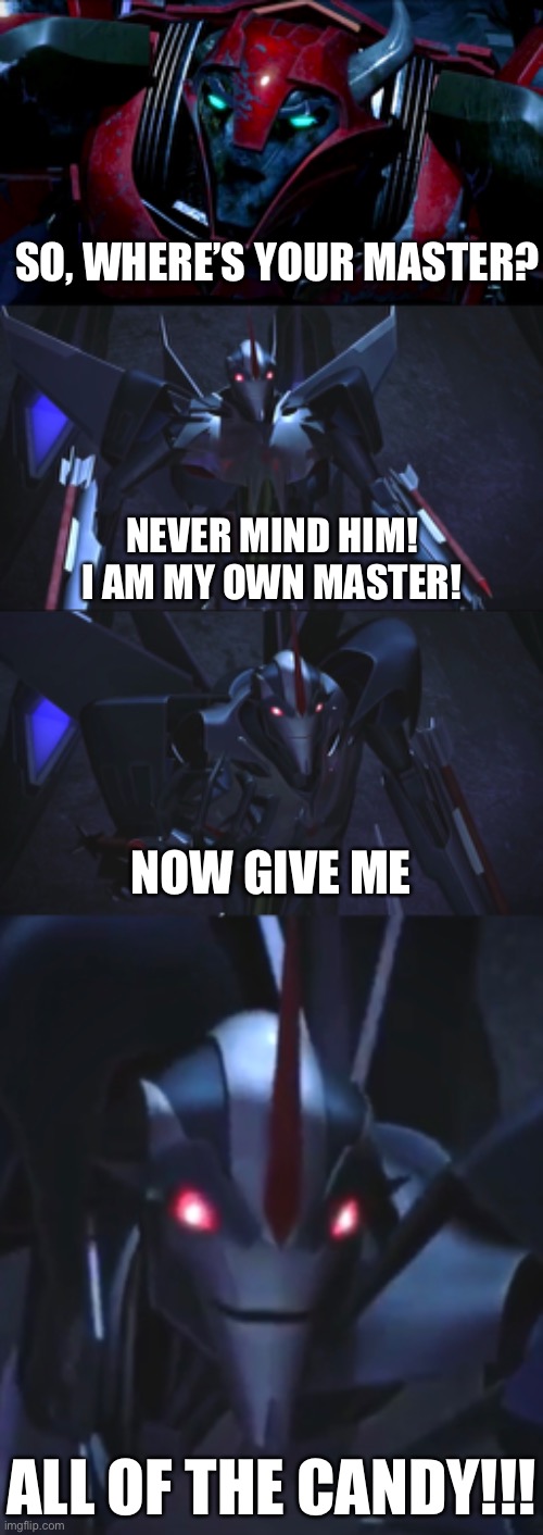 Starscream wants candy | SO, WHERE’S YOUR MASTER? NEVER MIND HIM!
I AM MY OWN MASTER! NOW GIVE ME; ALL OF THE CANDY!!! | image tagged in transformers,tfp,candy,memes,funny,starscream | made w/ Imgflip meme maker
