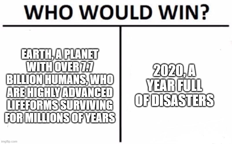 Who would win humanity or 2020 | 2020, A YEAR FULL OF DISASTERS; EARTH, A PLANET WITH OVER 7.7 BILLION HUMANS, WHO ARE HIGHLY ADVANCED LIFEFORMS SURVIVING FOR MILLIONS OF YEARS | image tagged in memes,who would win,2020,earth,humans,disaster | made w/ Imgflip meme maker