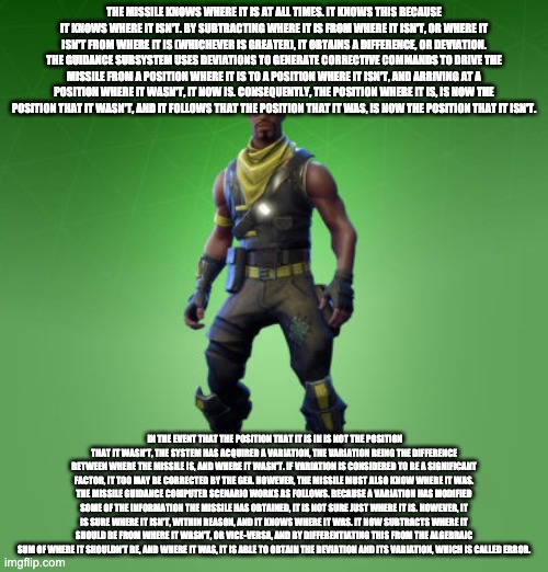 fortnite black man | THE MISSILE KNOWS WHERE IT IS AT ALL TIMES. IT KNOWS THIS BECAUSE IT KNOWS WHERE IT ISN'T. BY SUBTRACTING WHERE IT IS FROM WHERE IT ISN'T, OR WHERE IT ISN'T FROM WHERE IT IS (WHICHEVER IS GREATER), IT OBTAINS A DIFFERENCE, OR DEVIATION. THE GUIDANCE SUBSYSTEM USES DEVIATIONS TO GENERATE CORRECTIVE COMMANDS TO DRIVE THE MISSILE FROM A POSITION WHERE IT IS TO A POSITION WHERE IT ISN'T, AND ARRIVING AT A POSITION WHERE IT WASN'T, IT NOW IS. CONSEQUENTLY, THE POSITION WHERE IT IS, IS NOW THE POSITION THAT IT WASN'T, AND IT FOLLOWS THAT THE POSITION THAT IT WAS, IS NOW THE POSITION THAT IT ISN'T. IN THE EVENT THAT THE POSITION THAT IT IS IN IS NOT THE POSITION THAT IT WASN'T, THE SYSTEM HAS ACQUIRED A VARIATION, THE VARIATION BEING THE DIFFERENCE BETWEEN WHERE THE MISSILE IS, AND WHERE IT WASN'T. IF VARIATION IS CONSIDERED TO BE A SIGNIFICANT FACTOR, IT TOO MAY BE CORRECTED BY THE GEA. HOWEVER, THE MISSILE MUST ALSO KNOW WHERE IT WAS.
THE MISSILE GUIDANCE COMPUTER SCENARIO WORKS AS FOLLOWS. BECAUSE A VARIATION HAS MODIFIED SOME OF THE INFORMATION THE MISSILE HAS OBTAINED, IT IS NOT SURE JUST WHERE IT IS. HOWEVER, IT IS SURE WHERE IT ISN'T, WITHIN REASON, AND IT KNOWS WHERE IT WAS. IT NOW SUBTRACTS WHERE IT SHOULD BE FROM WHERE IT WASN'T, OR VICE-VERSA, AND BY DIFFERENTIATING THIS FROM THE ALGEBRAIC SUM OF WHERE IT SHOULDN'T BE, AND WHERE IT WAS, IT IS ABLE TO OBTAIN THE DEVIATION AND ITS VARIATION, WHICH IS CALLED ERROR. | image tagged in fortnite black man | made w/ Imgflip meme maker