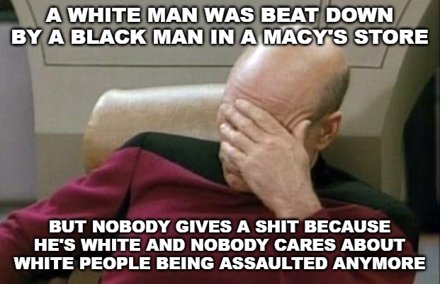 An unprovoked attack. A hate crime. And the left applauds this because he's white and deserves it. | A WHITE MAN WAS BEAT DOWN BY A BLACK MAN IN A MACY'S STORE; BUT NOBODY GIVES A SHIT BECAUSE HE'S WHITE AND NOBODY CARES ABOUT WHITE PEOPLE BEING ASSAULTED ANYMORE | image tagged in memes,captain picard facepalm | made w/ Imgflip meme maker