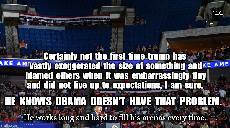 It's not bad if they laugh, it's bad if they laugh and point. | NLG; Certainly  not  the  first  time  trump  has
 vastly  exaggerated  the  size  of  something  and
 blamed  others  when  it  was  embarrassingly  tiny
and  did  not  live  up  to  expectations,  I  am  sure. HE  KNOWS  OBAMA  DOESN'T  HAVE  THAT  PROBLEM. He works long and hard to fill his arenas every time. | image tagged in politics,political meme,political,political humor | made w/ Imgflip meme maker