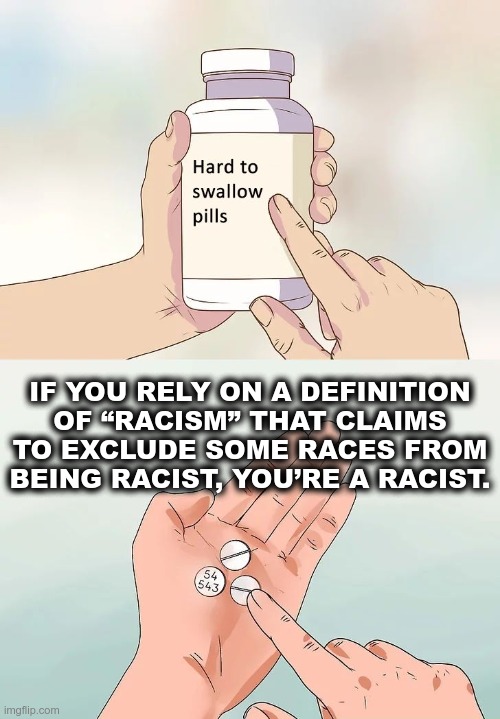 Racism is bad, regardless of what race is targeted | IF YOU RELY ON A DEFINITION OF “RACISM” THAT CLAIMS TO EXCLUDE SOME RACES FROM BEING RACIST, YOU’RE A RACIST. | image tagged in hard to swallow pills,racism,hypocrisy,sjw logic | made w/ Imgflip meme maker