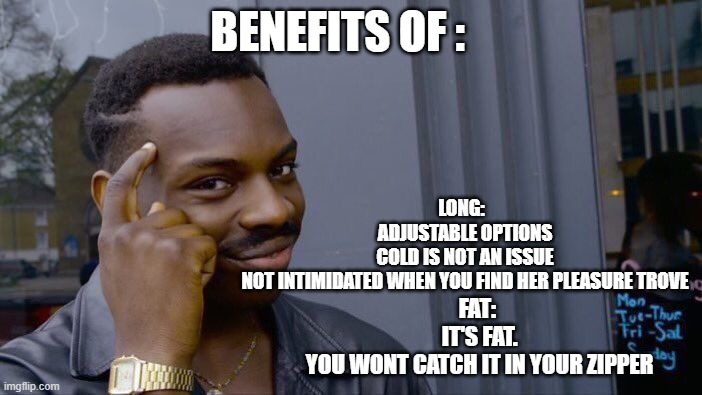Roll Safe Think About It Meme | BENEFITS OF :; LONG:  
ADJUSTABLE OPTIONS
COLD IS NOT AN ISSUE
NOT INTIMIDATED WHEN YOU FIND HER PLEASURE TROVE; FAT: 
IT'S FAT.
YOU WONT CATCH IT IN YOUR ZIPPER | image tagged in memes,roll safe think about it | made w/ Imgflip meme maker
