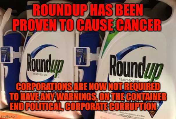 Roundup | ROUNDUP HAS BEEN PROVEN TO CAUSE CANCER; CORPORATIONS ARE NOW NOT REQUIRED TO HAVE ANY WARNINGS, ON THE CONTAINER END POLITICAL, CORPORATE CORRUPTION | image tagged in roundup | made w/ Imgflip meme maker