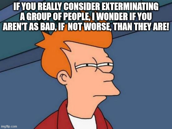 Futurama Fry Meme | IF YOU REALLY CONSIDER EXTERMINATING A GROUP OF PEOPLE, I WONDER IF YOU AREN'T AS BAD, IF  NOT WORSE, THAN THEY ARE! | image tagged in memes,futurama fry | made w/ Imgflip meme maker