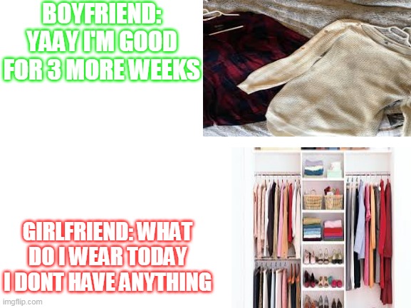 Girls And Boys Logic | BOYFRIEND: YAAY I'M GOOD FOR 3 MORE WEEKS; GIRLFRIEND: WHAT DO I WEAR TODAY I DONT HAVE ANYTHING | image tagged in funny | made w/ Imgflip meme maker