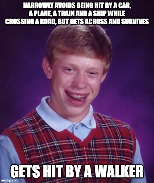 Bad Luck Brian Meme | NARROWLY AVOIDS BEING HIT BY A CAR, A PLANE, A TRAIN AND A SHIP WHILE CROSSING A ROAD, BUT GETS ACROSS AND SURVIVES; GETS HIT BY A WALKER | image tagged in memes,bad luck brian | made w/ Imgflip meme maker