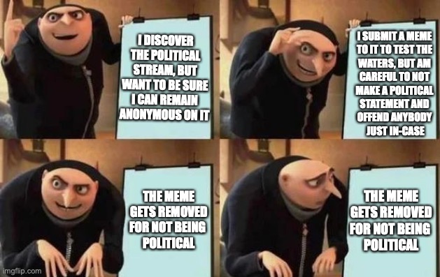 Gru's Plan Meme | I DISCOVER THE POLITICAL STREAM, BUT WANT TO BE SURE I CAN REMAIN ANONYMOUS ON IT; I SUBMIT A MEME 
TO IT TO TEST THE 
WATERS, BUT AM 
CAREFUL TO NOT 
MAKE A POLITICAL 
STATEMENT AND 
OFFEND ANYBODY 
JUST IN-CASE; THE MEME GETS REMOVED FOR NOT BEING 
POLITICAL; THE MEME GETS REMOVED FOR NOT BEING 
POLITICAL | image tagged in gru's plan,politics,political meme,moderators,test,removed | made w/ Imgflip meme maker