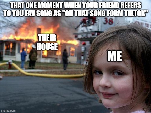 Dont u dare agree | THAT ONE MOMENT WHEN YOUR FRIEND REFERS TO YOU FAV SONG AS "OH THAT SONG FORM TIKTOK"; THEIR HOUSE; ME | image tagged in memes,disaster girl | made w/ Imgflip meme maker
