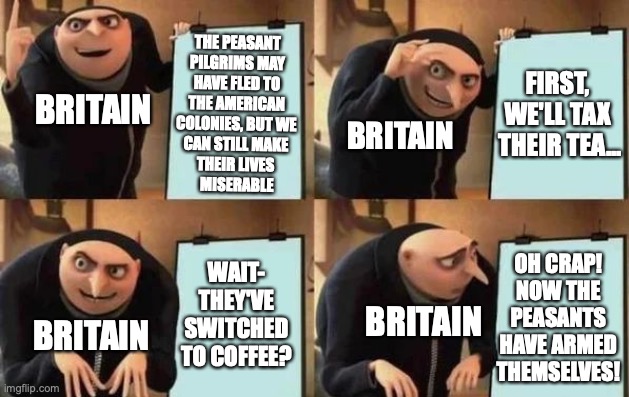 #Coffee for Freedom | THE PEASANT 
PILGRIMS MAY 
HAVE FLED TO 
THE AMERICAN 
COLONIES, BUT WE 
CAN STILL MAKE 
THEIR LIVES 
MISERABLE; FIRST, 
WE'LL TAX 
THEIR TEA... BRITAIN; BRITAIN; OH CRAP! NOW THE PEASANTS HAVE ARMED THEMSELVES! WAIT-
THEY'VE SWITCHED TO COFFEE? BRITAIN; BRITAIN | image tagged in gru's plan,america,britain,coffee,pilgrims,revolutionary war | made w/ Imgflip meme maker