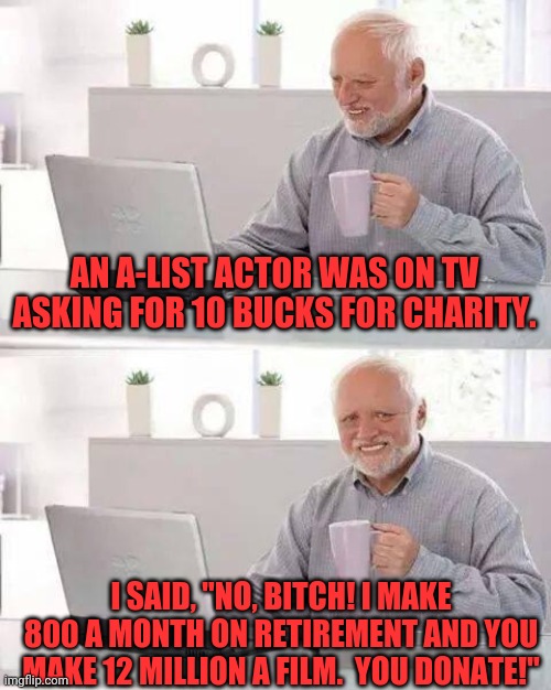 Hide the Pain Harold | AN A-LIST ACTOR WAS ON TV ASKING FOR 10 BUCKS FOR CHARITY. I SAID, "NO, BITCH! I MAKE 800 A MONTH ON RETIREMENT AND YOU MAKE 12 MILLION A FILM.  YOU DONATE!" | image tagged in memes,hide the pain harold | made w/ Imgflip meme maker