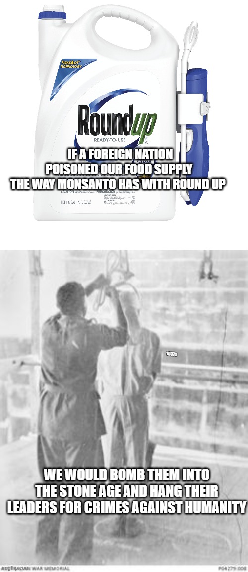 Round up Monsanto executives | IF A FOREIGN NATION POISONED OUR FOOD SUPPLY 
THE WAY MONSANTO HAS WITH ROUND UP; 10374; WE WOULD BOMB THEM INTO THE STONE AGE AND HANG THEIR LEADERS FOR CRIMES AGAINST HUMANITY | image tagged in round up | made w/ Imgflip meme maker