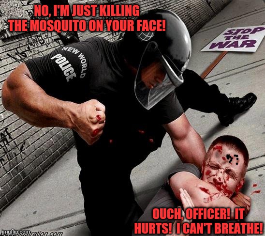 NWO Police State | NO, I'M JUST KILLING THE MOSQUITO ON YOUR FACE! OUCH, OFFICER!  IT HURTS!  I CAN'T BREATHE! | image tagged in nwo police state | made w/ Imgflip meme maker