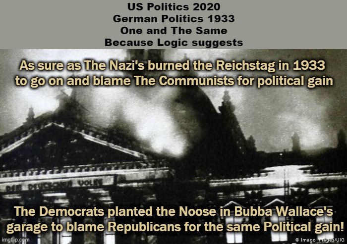 Reichstag Fire | US Politics 2020
German Politics 1933
One and The Same
Because Logic suggests; As sure as The Nazi's burned the Reichstag in 1933 
to go on and blame The Communists for political gain; The Democrats planted the Noose in Bubba Wallace's
 garage to blame Republicans for the same Political gain! | image tagged in reichstag fire | made w/ Imgflip meme maker