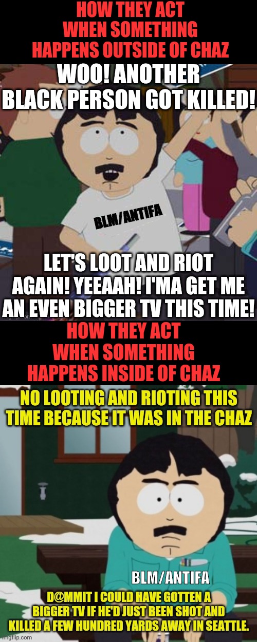 BLM/ANTIFA Reaction Differences between Black Men Getting Killed Outside Chaz And Inside Chaz | HOW THEY ACT WHEN SOMETHING HAPPENS OUTSIDE OF CHAZ; WOO! ANOTHER BLACK PERSON GOT KILLED! BLM/ANTIFA; LET'S LOOT AND RIOT AGAIN! YEEAAH! I'MA GET ME AN EVEN BIGGER TV THIS TIME! HOW THEY ACT WHEN SOMETHING HAPPENS INSIDE OF CHAZ; BLM/ANTIFA | image tagged in black lives matter,antifa,chaz,south park,looting,riots | made w/ Imgflip meme maker