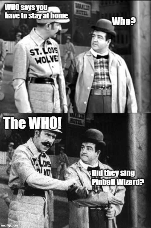 W.H.O.'s on First! | WHO says you have to stay at home; Who? The WHO! Did they sing Pinball Wizard? | image tagged in who's on first,memes,who,world health organization | made w/ Imgflip meme maker