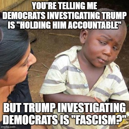 Third World Skeptical Kid | YOU'RE TELLING ME DEMOCRATS INVESTIGATING TRUMP IS "HOLDING HIM ACCOUNTABLE"; BUT TRUMP INVESTIGATING DEMOCRATS IS "FASCISM?" | image tagged in memes,third world skeptical kid | made w/ Imgflip meme maker