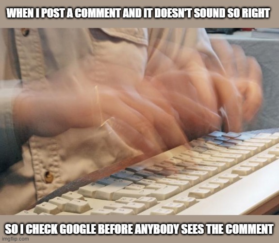 Check it quick |  WHEN I POST A COMMENT AND IT DOESN'T SOUND SO RIGHT; SO I CHECK GOOGLE BEFORE ANYBODY SEES THE COMMENT | image tagged in typing fast,memes,funny memes,google search,pronunciation | made w/ Imgflip meme maker