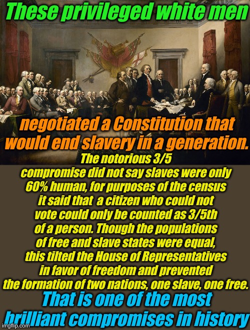 Those who do not know their history are doomed to become Marxists. | These privileged white men; negotiated a Constitution that would end slavery in a generation. The notorious 3/5 compromise did not say slaves were only 60% human, for purposes of the census it said that  a citizen who could not vote could only be counted as 3/5th of a person. Though the populations of free and slave states were equal, this tilted the House of Representatives in favor of freedom and prevented the formation of two nations, one slave, one free. That is one of the most brilliant compromises in history | image tagged in founding fathers | made w/ Imgflip meme maker