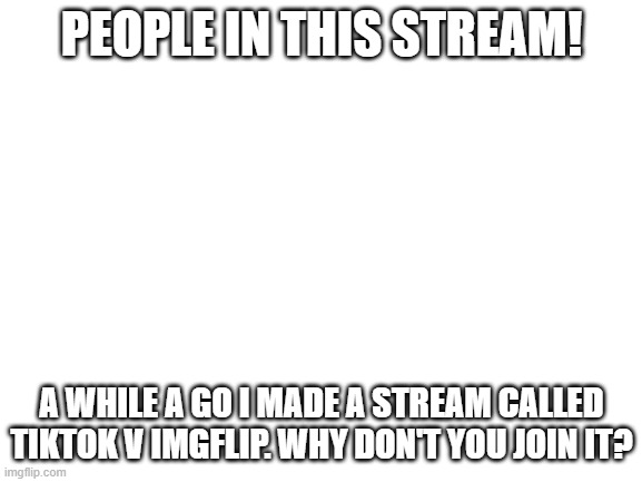 Blank White Template |  PEOPLE IN THIS STREAM! A WHILE A GO I MADE A STREAM CALLED TIKTOK V IMGFLIP. WHY DON'T YOU JOIN IT? | image tagged in blank white template | made w/ Imgflip meme maker