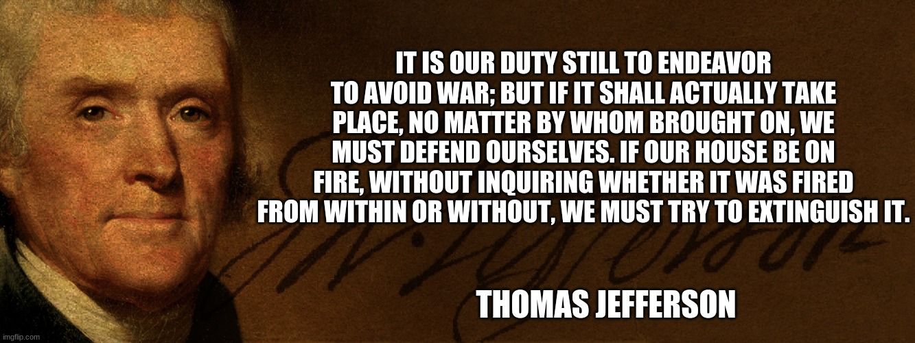 Thomas Jefferson, 3rd President, American Hero | IT IS OUR DUTY STILL TO ENDEAVOR TO AVOID WAR; BUT IF IT SHALL ACTUALLY TAKE PLACE, NO MATTER BY WHOM BROUGHT ON, WE MUST DEFEND OURSELVES. IF OUR HOUSE BE ON FIRE, WITHOUT INQUIRING WHETHER IT WAS FIRED FROM WITHIN OR WITHOUT, WE MUST TRY TO EXTINGUISH IT. THOMAS JEFFERSON | image tagged in thomas jefferson,founding fathers,american patriot,god bless america,declaration of independence,father of the us navy | made w/ Imgflip meme maker